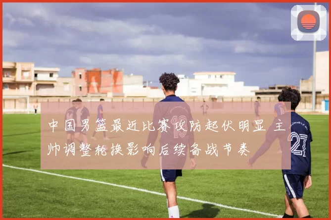 中国男篮最近比赛攻防起伏明显 主帅调整轮换影响后续备战节奏