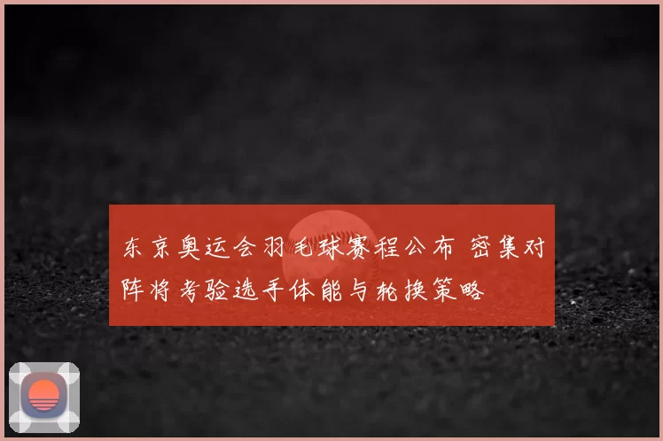 东京奥运会羽毛球赛程公布 密集对阵将考验选手体能与轮换策略