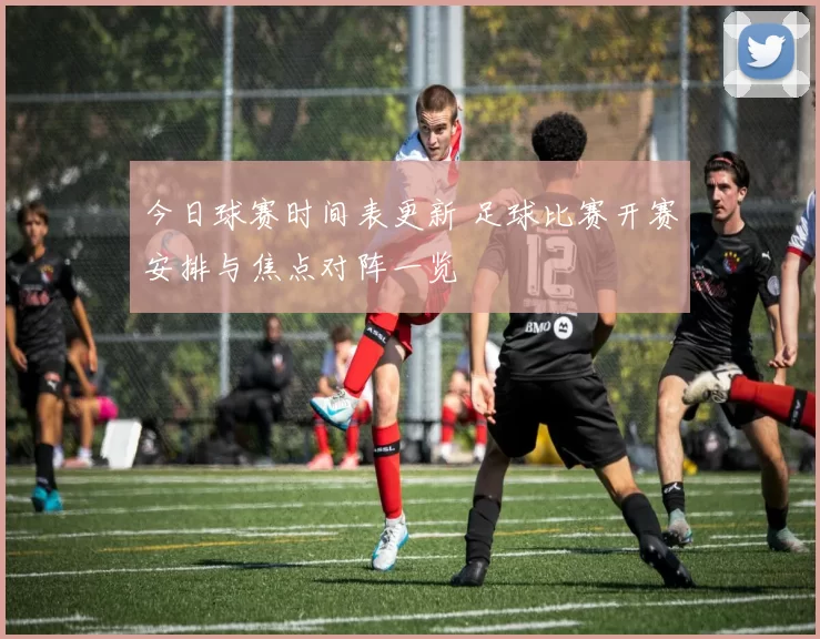 今日球赛时间表更新 足球比赛开赛安排与焦点对阵一览