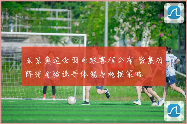 东京奥运会羽毛球赛程公布 密集对阵将考验选手体能与轮换策略