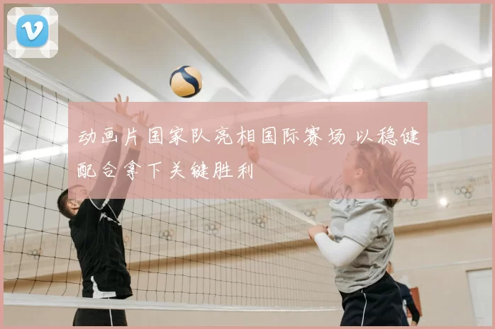 动画片国家队亮相国际赛场 以稳健配合拿下关键胜利