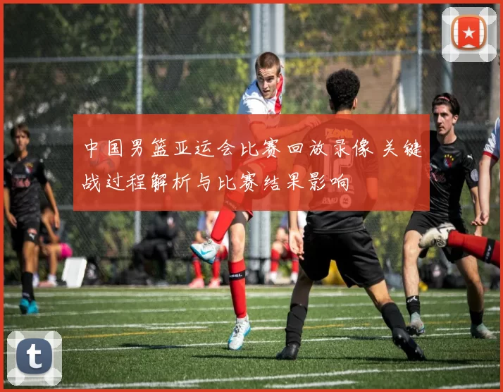 中国男篮亚运会比赛回放录像 关键战过程解析与比赛结果影响