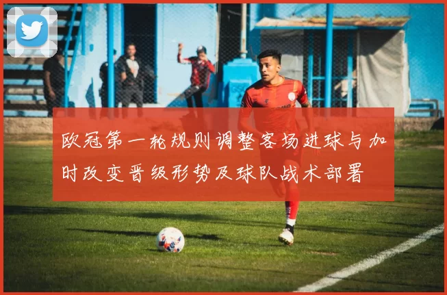 欧冠第一轮规则调整客场进球与加时改变晋级形势及球队战术部署