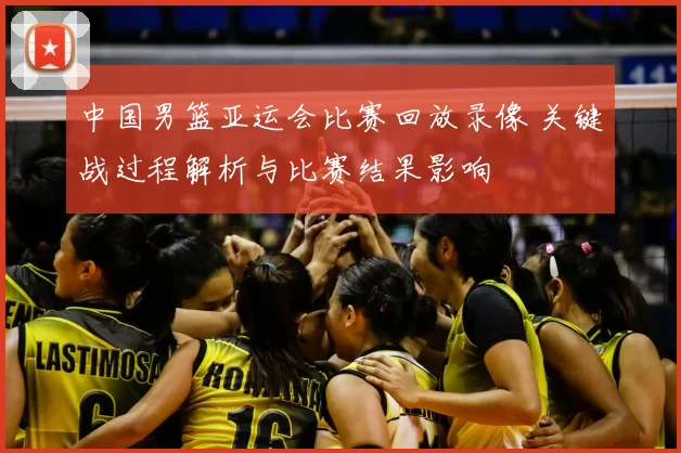 中国男篮亚运会比赛回放录像 关键战过程解析与比赛结果影响