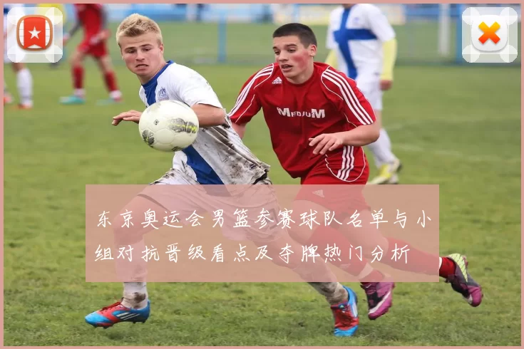 东京奥运会男篮参赛球队名单与小组对抗晋级看点及夺牌热门分析