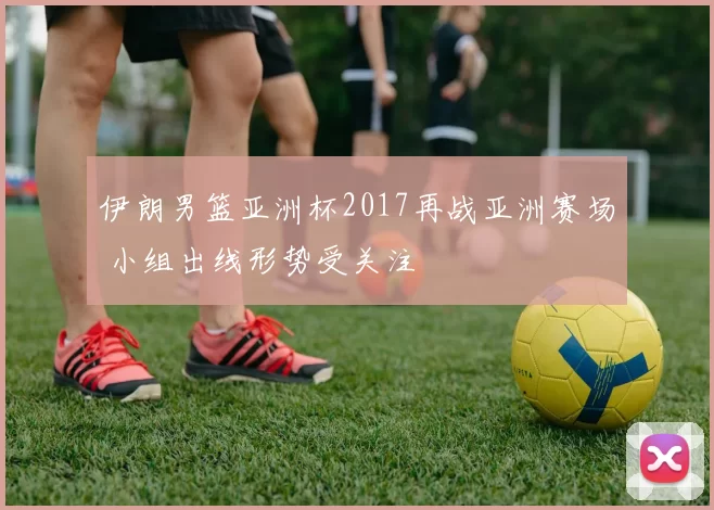 伊朗男篮亚洲杯2017再战亚洲赛场 小组出线形势受关注