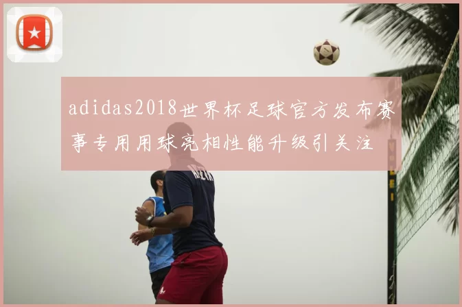 adidas2018世界杯足球官方发布赛事专用用球亮相性能升级引关注