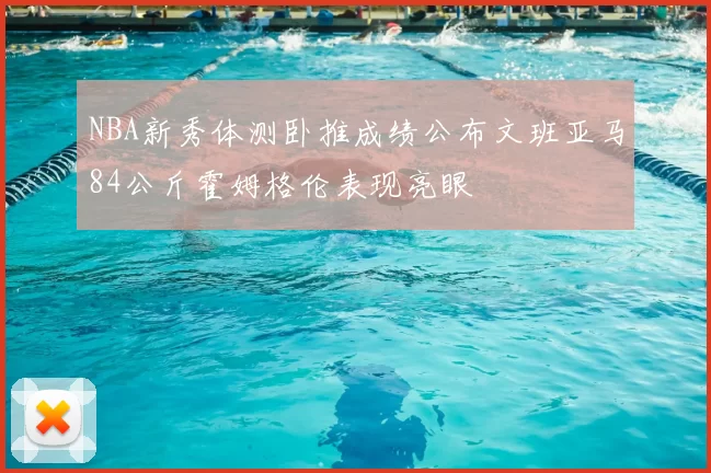 NBA新秀体测卧推成绩公布文班亚马84公斤霍姆格伦表现亮眼