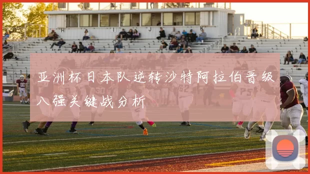 亚洲杯日本队逆转沙特阿拉伯晋级八强关键战分析