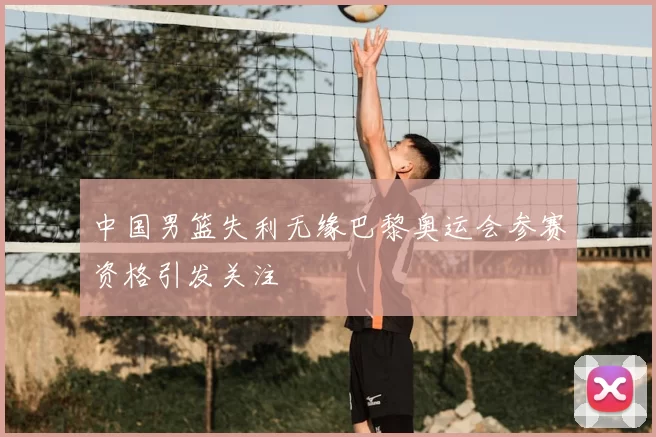 中国男篮失利无缘巴黎奥运会参赛资格引发关注