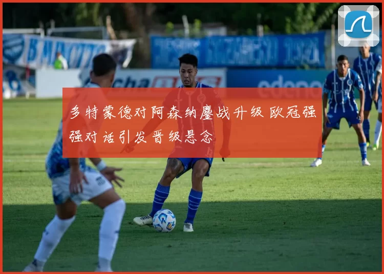 多特蒙德对阿森纳鏖战升级 欧冠强强对话引发晋级悬念