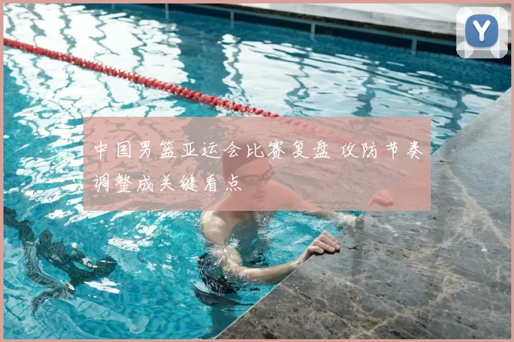 中国男篮亚运会比赛复盘 攻防节奏调整成关键看点