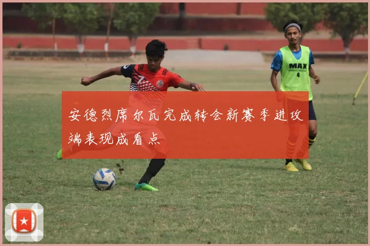 安德烈席尔瓦完成转会新赛季进攻端表现成看点