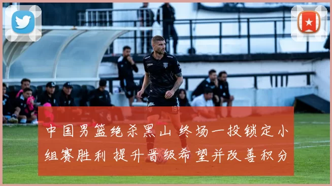 中国男篮绝杀黑山 终场一投锁定小组赛胜利 提升晋级希望并改善积分形势