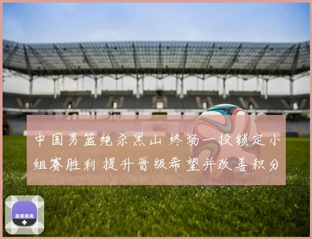 中国男篮绝杀黑山 终场一投锁定小组赛胜利 提升晋级希望并改善积分形势