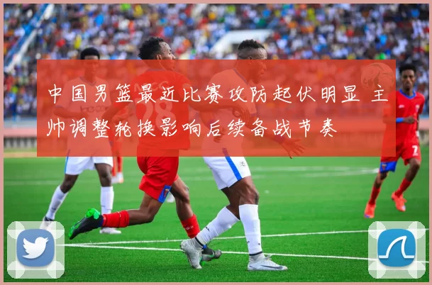 中国男篮最近比赛攻防起伏明显 主帅调整轮换影响后续备战节奏