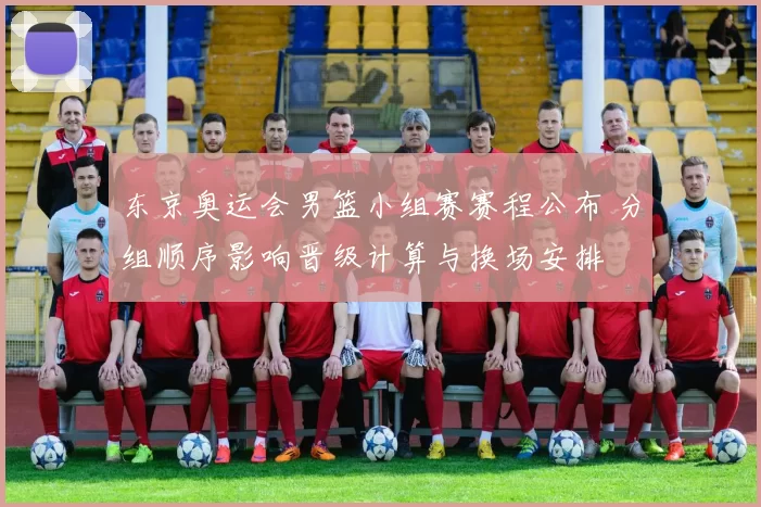 东京奥运会男篮小组赛赛程公布 分组顺序影响晋级计算与换场安排