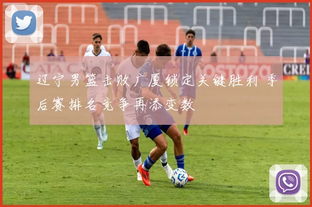 辽宁男篮击败广厦锁定关键胜利 季后赛排名竞争再添变数