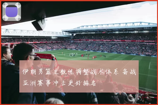 伊朗男篮主教练调整战术体系 备战亚洲赛事冲击更好排名