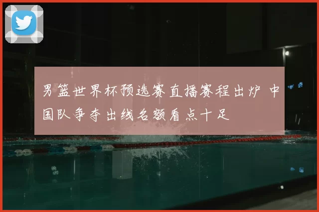 男篮世界杯预选赛直播赛程出炉 中国队争夺出线名额看点十足