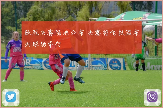 欧冠决赛场地公布 决赛将伦敦温布利球场举行