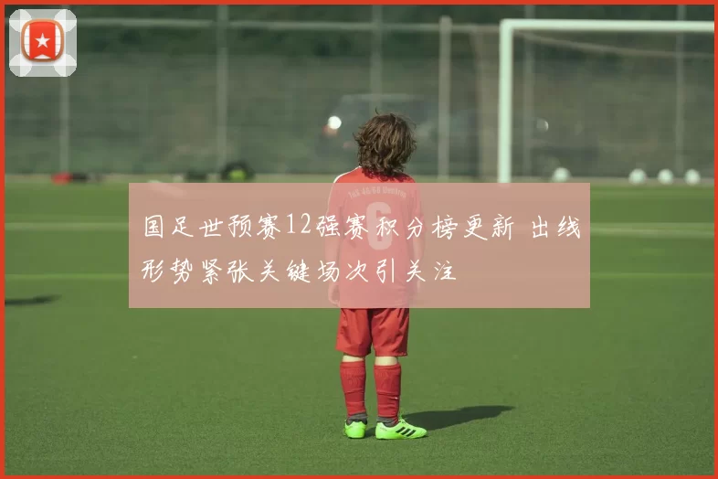 国足世预赛12强赛积分榜更新 出线形势紧张关键场次引关注