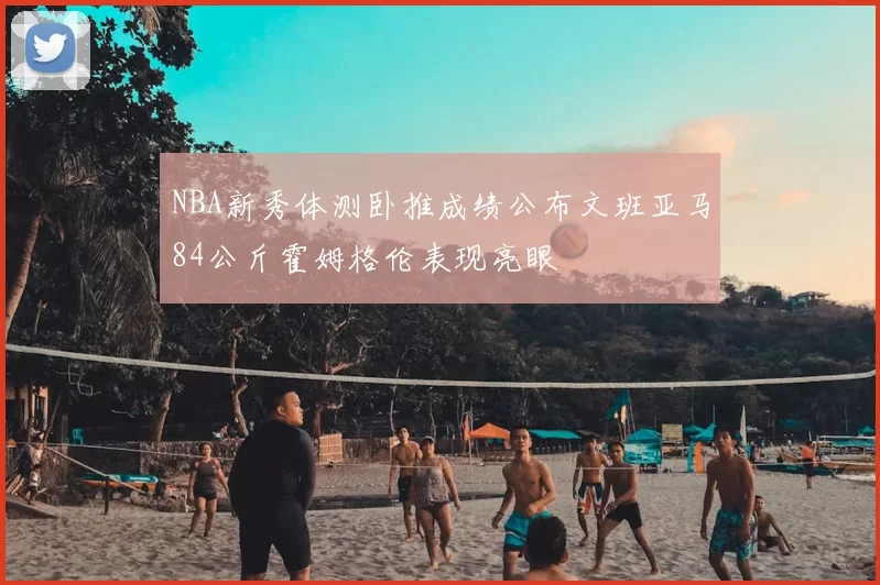 NBA新秀体测卧推成绩公布文班亚马84公斤霍姆格伦表现亮眼