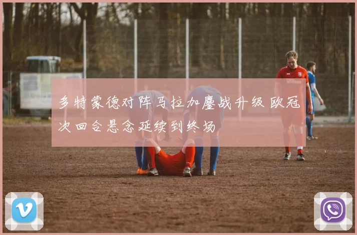 多特蒙德对阵马拉加鏖战升级 欧冠次回合悬念延续到终场