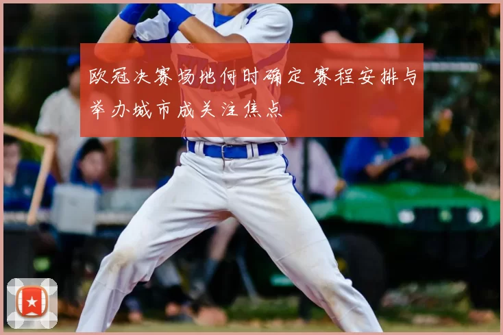 欧冠决赛场地何时确定 赛程安排与举办城市成关注焦点