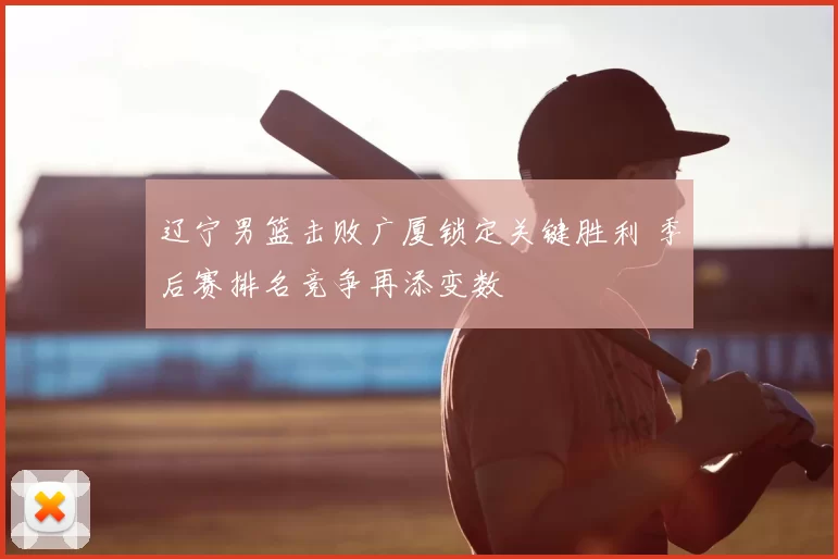 辽宁男篮击败广厦锁定关键胜利 季后赛排名竞争再添变数