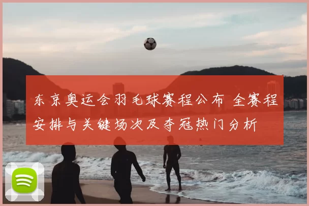 东京奥运会羽毛球赛程公布 全赛程安排与关键场次及夺冠热门分析