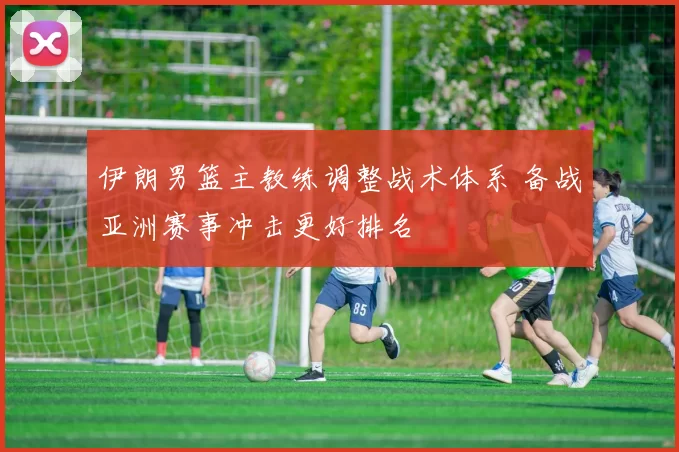 伊朗男篮主教练调整战术体系 备战亚洲赛事冲击更好排名