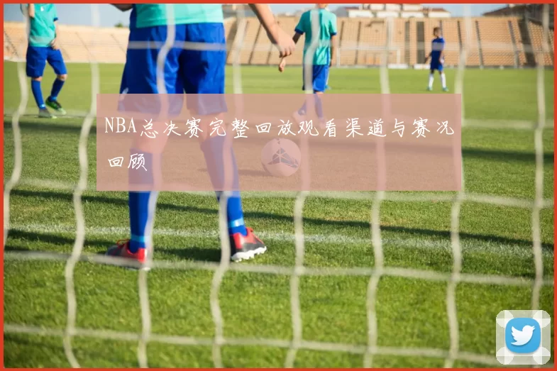 NBA总决赛完整回放观看渠道与赛况回顾