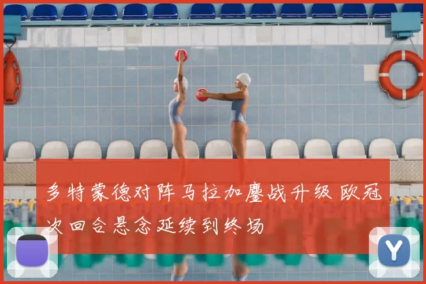 多特蒙德对阵马拉加鏖战升级 欧冠次回合悬念延续到终场