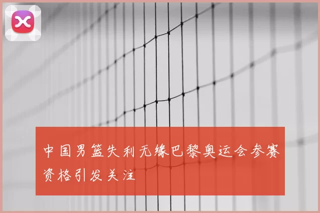 中国男篮失利无缘巴黎奥运会参赛资格引发关注