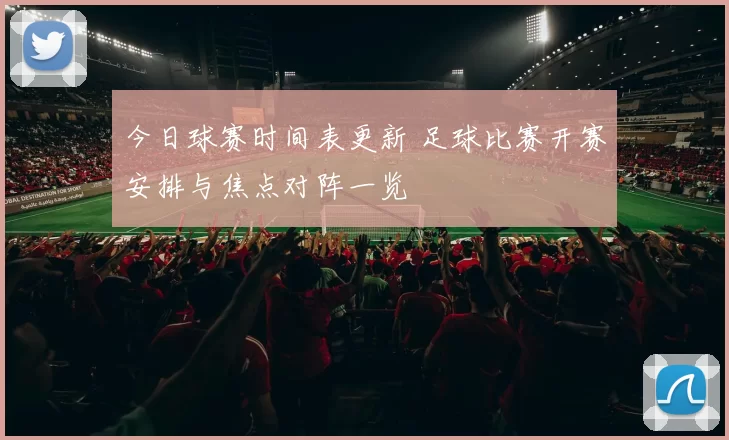 今日球赛时间表更新 足球比赛开赛安排与焦点对阵一览