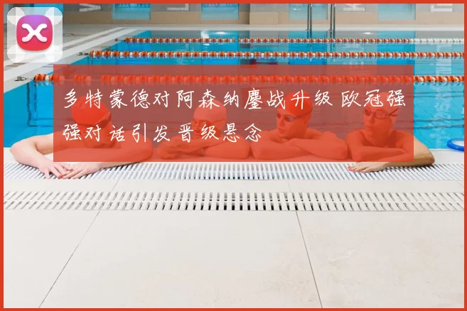 多特蒙德对阿森纳鏖战升级 欧冠强强对话引发晋级悬念