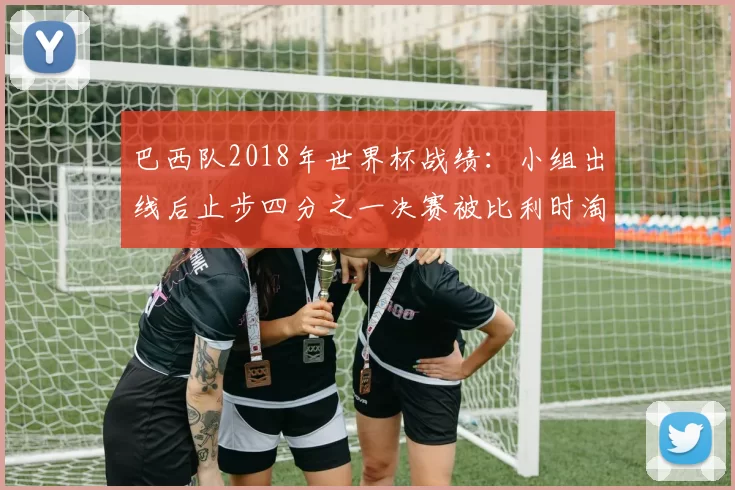 巴西队2018年世界杯战绩：小组出线后止步四分之一决赛被比利时淘汰