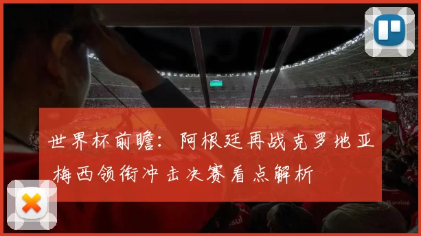 世界杯前瞻：阿根廷再战克罗地亚 梅西领衔冲击决赛看点解析