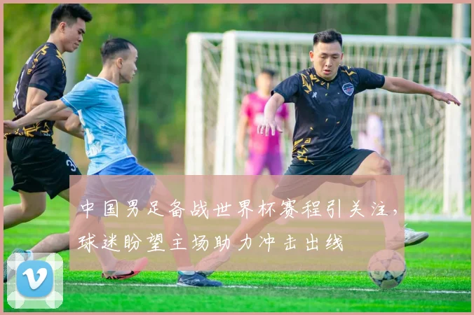 中国男足备战世界杯赛程引关注,球迷盼望主场助力冲击出线