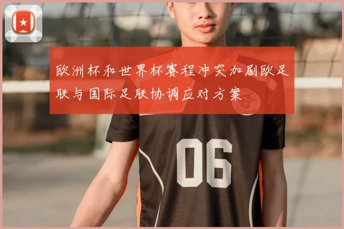 欧洲杯和世界杯赛程冲突加剧欧足联与国际足联协调应对方案