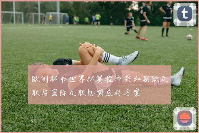 欧洲杯和世界杯赛程冲突加剧欧足联与国际足联协调应对方案