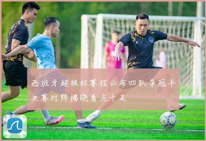 西班牙超级杯赛程公布四队争冠半决赛对阵揭晓看点十足