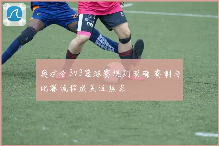 奥运会3v3篮球赛规则明确 赛制与比赛流程成关注焦点